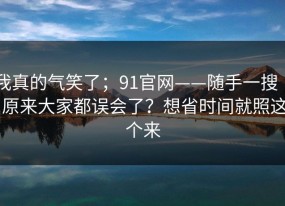 我真的气笑了；91官网——随手一搜 ｜ 原来大家都误会了？想省时间就照这个来