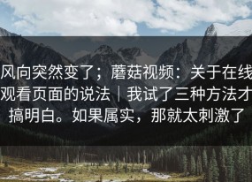 风向突然变了；蘑菇视频：关于在线观看页面的说法｜我试了三种方法才搞明白。如果属实，那就太刺激了