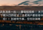 这条消息一出——蘑菇短视频 ｜ 关于下载入口的说法｜连老用户都容易中招！！别被带节奏，但也别装瞎