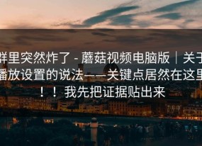群里突然炸了 - 蘑菇视频电脑版｜关于播放设置的说法——关键点居然在这里！！我先把证据贴出来