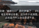 别被“最新入口”四个字骗了 ｜ 17c，域名规律这件事；这次终于说清楚。这就是为什么你总是进不去