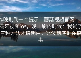昨晚刷到一个提示｜蘑菇视频官网——蘑菇视频ios，晚上刷的时候：我试了三种方法才搞明白。这波到底谁在搞事