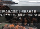 别只会盲点链接 ｜ 每日大赛今日 ｜ 每日大赛官网？看懂这一点就少走弯路