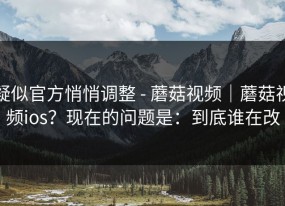 疑似官方悄悄调整 - 蘑菇视频｜蘑菇视频ios？现在的问题是：到底谁在改
