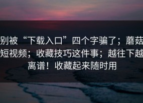 别被“下载入口”四个字骗了；蘑菇短视频；收藏技巧这件事；越往下越离谱！收藏起来随时用