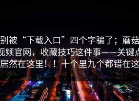 别被“下载入口”四个字骗了；蘑菇视频官网，收藏技巧这件事——关键点居然在这里！！十个里九个都错在这