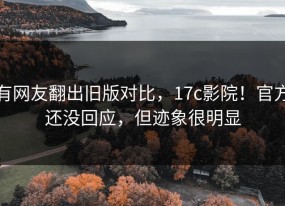 有网友翻出旧版对比，17c影院！官方还没回应，但迹象很明显