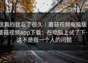 说真的我忍了很久｜蘑菇视频电脑版｜蘑菇视频app下载：在电脑上试了下…这不是我一个人的问题