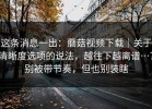 这条消息一出：蘑菇视频下载｜关于清晰度选项的说法，越往下越离谱…？别被带节奏，但也别装瞎