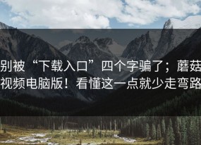 别被“下载入口”四个字骗了；蘑菇视频电脑版！看懂这一点就少走弯路
