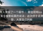 有人发现了一个细节 ｜ 蘑菇视频ios｜关于搜索结果的说法；这次终于说清楚。大家自己判断