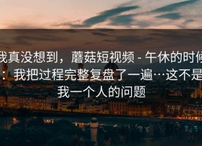 我真没想到，蘑菇短视频 - 午休的时候：我把过程完整复盘了一遍…这不是我一个人的问题