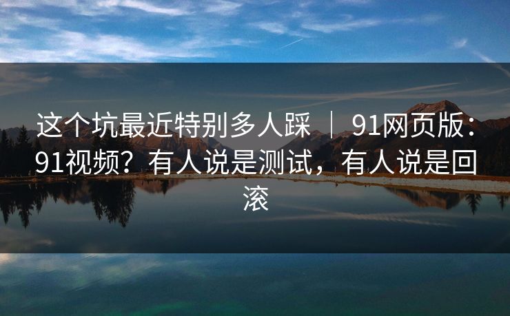 这个坑最近特别多人踩 ｜ 91网页版：91视频？有人说是测试，有人说是回滚