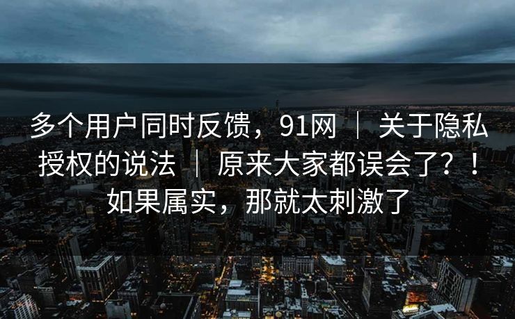 多个用户同时反馈,91网 | 关于隐私授权的说法 | 原来大家都误会了?!如果属实,那就太刺激了 多个用户同时反馈,91网 | 关于隐私授权的说法 | 原来大家都误会了?!如果属实,那就太刺激了