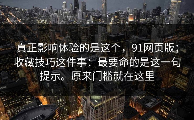 真正影响体验的是这个,91网页版;收藏技巧这件事:最要命的是这一句提示。原来门槛就在这里 真正影响体验的是这个,91网页版;收藏技巧这件事:最要命的是这一句提示。原来门槛就在这里