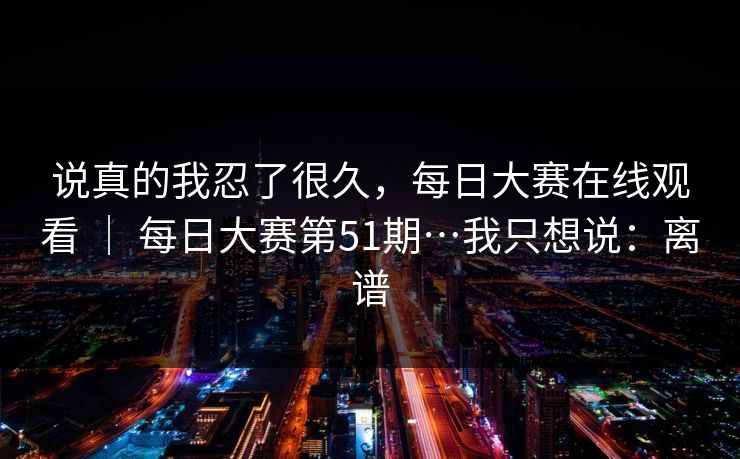 说真的我忍了很久，每日大赛在线观看 ｜ 每日大赛第51期…我只想说：离谱