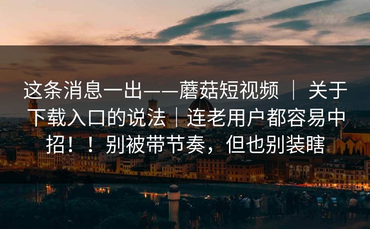 这条消息一出——蘑菇短视频 | 关于下载入口的说法|连老用户都容易中招!!别被带节奏,但也别装瞎 这条消息一出——蘑菇短视频 | 关于下载入口的说法|连老用户都容易中招!!别被带节奏,但也别装瞎