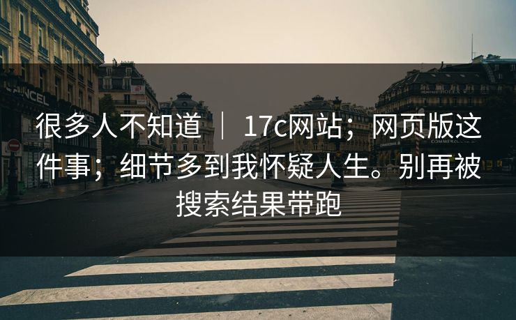 很多人不知道 | 17c网站;网页版这件事;细节多到我怀疑人生。别再被搜索结果带跑 很多人不知道 | 17c网站;网页版这件事;细节多到我怀疑人生。别再被搜索结果带跑