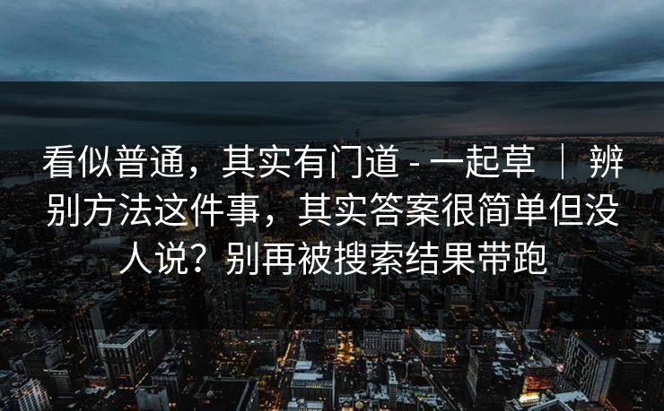 看似普通,其实有门道 - 一起草 | 辨别方法这件事,其实答案很简单但没人说?别再被搜索结果带跑 看似普通,其实有门道 - 一起草 | 辨别方法这件事,其实答案很简单但没人说?别再被搜索结果带跑