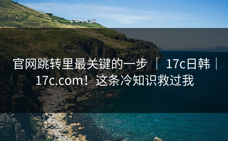 官网跳转里最关键的一步 | 17c日韩|17c.com!这条冷知识救过我 官网跳转里最关键的一步 | 17c日韩|17c.com!这条冷知识救过我