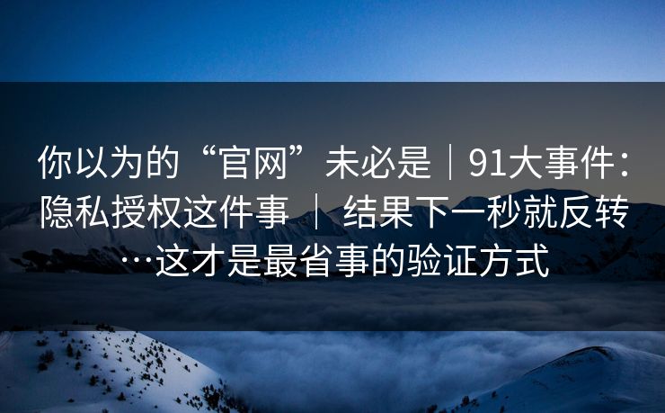 你以为的“官网”未必是|91大事件:隐私授权这件事 | 结果下一秒就反转…这才是最省事的验证方式 你以为的“官网”未必是|91大事件:隐私授权这件事 | 结果下一秒就反转…这才是最省事的验证方式
