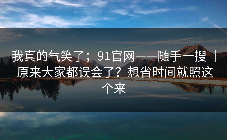 我真的气笑了;91官网——随手一搜 | 原来大家都误会了?想省时间就照这个来 我真的气笑了;91官网——随手一搜 | 原来大家都误会了?想省时间就照这个来