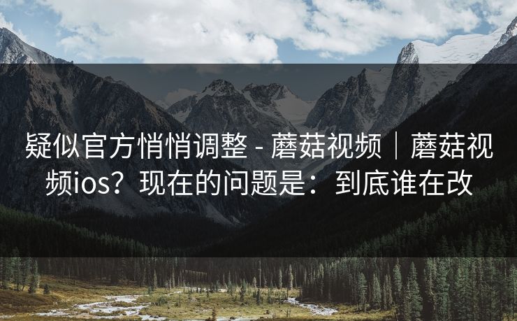 疑似官方悄悄调整 - 蘑菇视频｜蘑菇视频ios？现在的问题是：到底谁在改