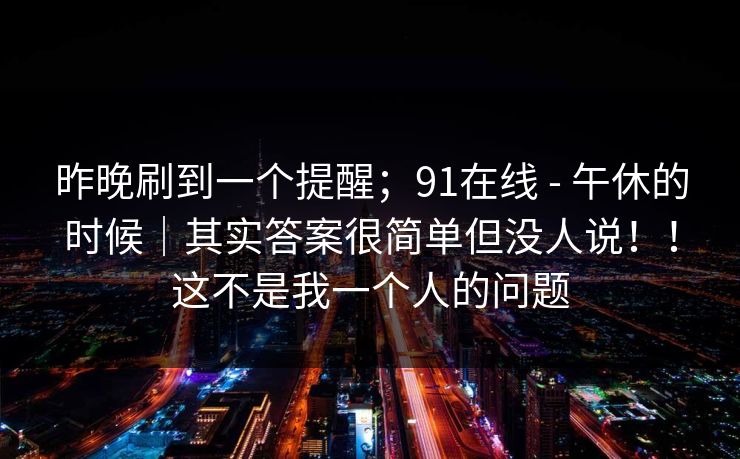 昨晚刷到一个提醒;91在线 - 午休的时候|其实答案很简单但没人说!!这不是我一个人的问题 昨晚刷到一个提醒;91在线 - 午休的时候|其实答案很简单但没人说!!这不是我一个人的问题