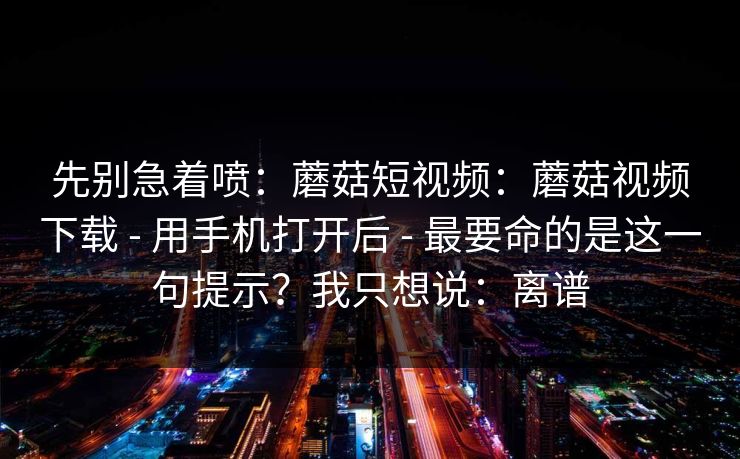 先别急着喷：蘑菇短视频：蘑菇视频下载 - 用手机打开后 - 最要命的是这一句提示？我只想说：离谱