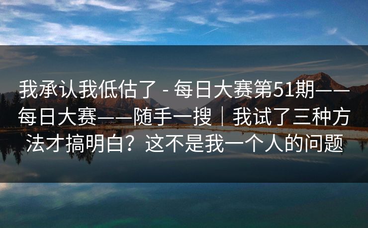 我承认我低估了 - 每日大赛第51期——每日大赛——随手一搜|我试了三种方法才搞明白?这不是我一个人的问题 我承认我低估了 - 每日大赛第51期——每日大赛——随手一搜|我试了三种方法才搞明白?这不是我一个人的问题