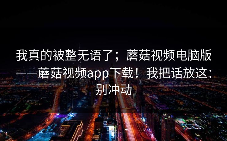 我真的被整无语了；蘑菇视频电脑版——蘑菇视频app下载！我把话放这：别冲动