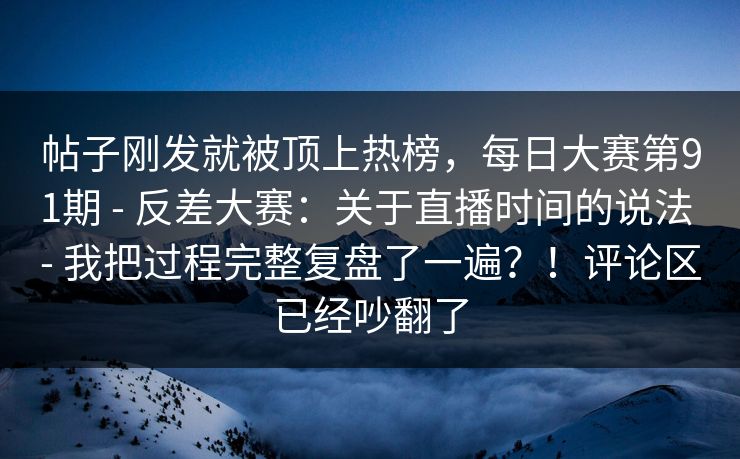 帖子刚发就被顶上热榜,每日大赛第91期 - 反差大赛:关于直播时间的说法 - 我把过程完整复盘了一遍?!评论区已经吵翻了 帖子刚发就被顶上热榜,每日大赛第91期 - 反差大赛:关于直播时间的说法 - 我把过程完整复盘了一遍?!评论区已经吵翻了