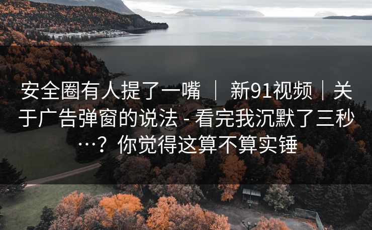 安全圈有人提了一嘴 ｜ 新91视频｜关于广告弹窗的说法 - 看完我沉默了三秒…？你觉得这算不算实锤
