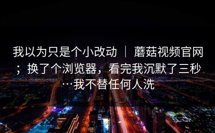 我以为只是个小改动 ｜ 蘑菇视频官网；换了个浏览器，看完我沉默了三秒…我不替任何人洗