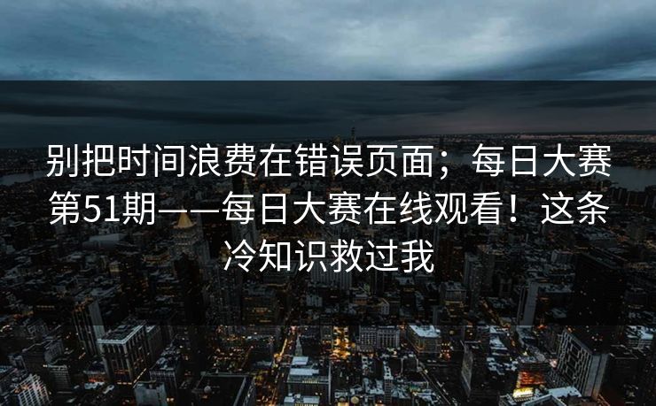 别把时间浪费在错误页面；每日大赛第51期——每日大赛在线观看！这条冷知识救过我