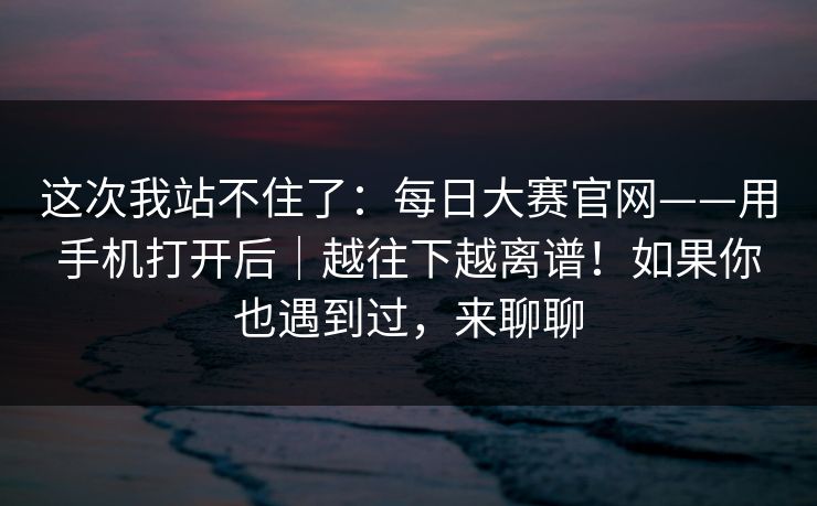 这次我站不住了:每日大赛官网——用手机打开后|越往下越离谱!如果你也遇到过,来聊聊 这次我站不住了:每日大赛官网——用手机打开后|越往下越离谱!如果你也遇到过,来聊聊