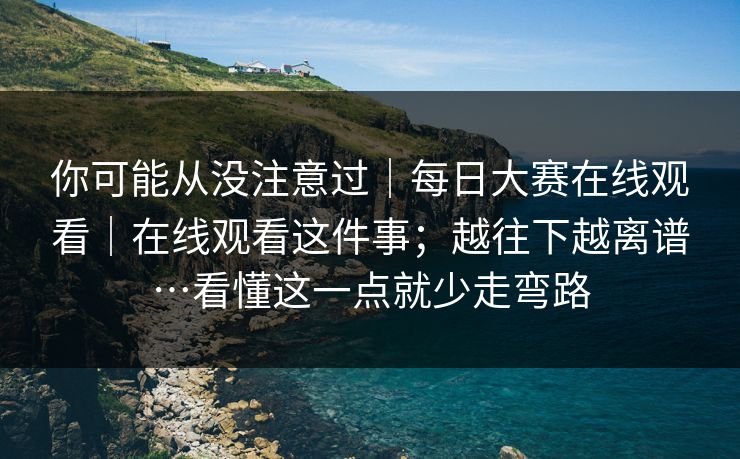 你可能从没注意过|每日大赛在线观看|在线观看这件事;越往下越离谱…看懂这一点就少走弯路 你可能从没注意过|每日大赛在线观看|在线观看这件事;越往下越离谱…看懂这一点就少走弯路