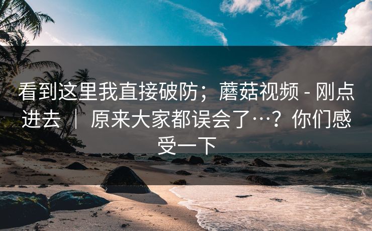 看到这里我直接破防;蘑菇视频 - 刚点进去 | 原来大家都误会了…?你们感受一下 看到这里我直接破防;蘑菇视频 - 刚点进去 | 原来大家都误会了…?你们感受一下