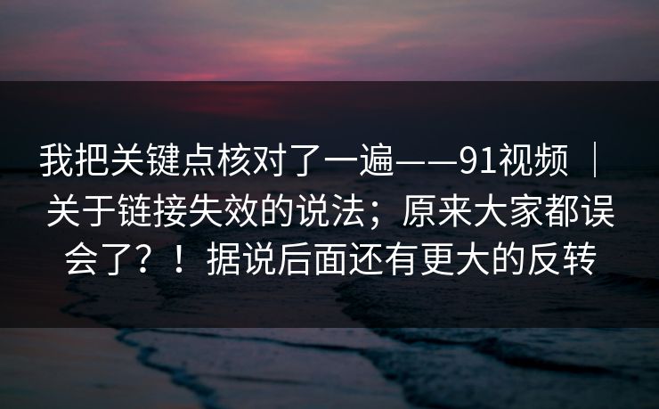 我把关键点核对了一遍——91视频 ｜ 关于链接失效的说法；原来大家都误会了？！据说后面还有更大的反转