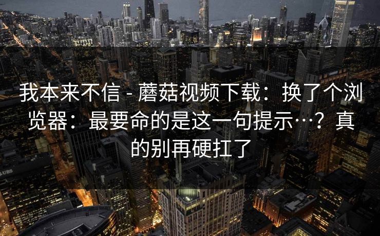 我本来不信 - 蘑菇视频下载:换了个浏览器:最要命的是这一句提示…?真的别再硬扛了 我本来不信 - 蘑菇视频下载:换了个浏览器:最要命的是这一句提示…?真的别再硬扛了