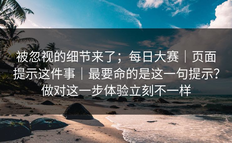 被忽视的细节来了；每日大赛｜页面提示这件事｜最要命的是这一句提示？做对这一步体验立刻不一样