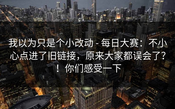 我以为只是个小改动 - 每日大赛:不小心点进了旧链接,原来大家都误会了?!你们感受一下 我以为只是个小改动 - 每日大赛:不小心点进了旧链接,原来大家都误会了?!你们感受一下