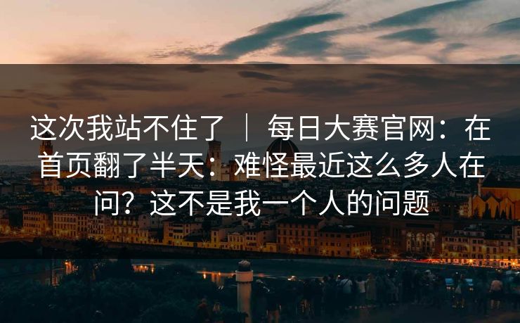 这次我站不住了 | 每日大赛官网:在首页翻了半天:难怪最近这么多人在问?这不是我一个人的问题 这次我站不住了 | 每日大赛官网:在首页翻了半天:难怪最近这么多人在问?这不是我一个人的问题