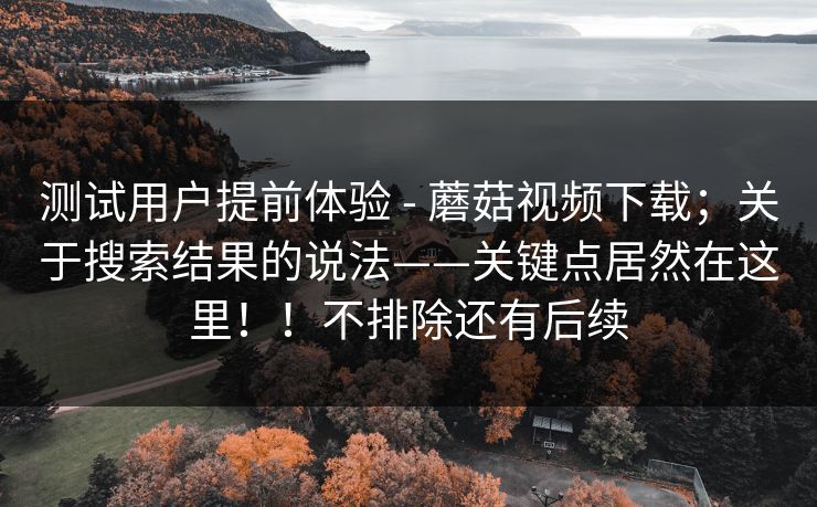 测试用户提前体验 - 蘑菇视频下载;关于搜索结果的说法——关键点居然在这里!!不排除还有后续 测试用户提前体验 - 蘑菇视频下载;关于搜索结果的说法——关键点居然在这里!!不排除还有后续