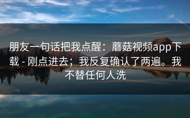 朋友一句话把我点醒:蘑菇视频app下载 - 刚点进去;我反复确认了两遍。我不替任何人洗 朋友一句话把我点醒:蘑菇视频app下载 - 刚点进去;我反复确认了两遍。我不替任何人洗
