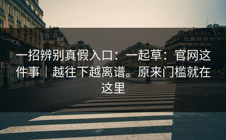 一招辨别真假入口:一起草:官网这件事|越往下越离谱。原来门槛就在这里 一招辨别真假入口:一起草:官网这件事|越往下越离谱。原来门槛就在这里