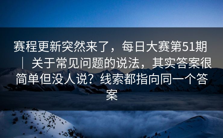赛程更新突然来了，每日大赛第51期 ｜ 关于常见问题的说法，其实答案很简单但没人说？线索都指向同一个答案