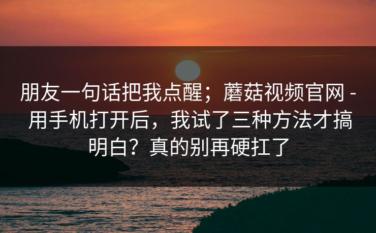 朋友一句话把我点醒；蘑菇视频官网 - 用手机打开后，我试了三种方法才搞明白？真的别再硬扛了