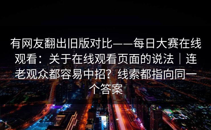 有网友翻出旧版对比——每日大赛在线观看：关于在线观看页面的说法｜连老观众都容易中招？线索都指向同一个答案