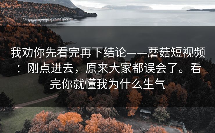 我劝你先看完再下结论——蘑菇短视频:刚点进去,原来大家都误会了。看完你就懂我为什么生气 我劝你先看完再下结论——蘑菇短视频:刚点进去,原来大家都误会了。看完你就懂我为什么生气